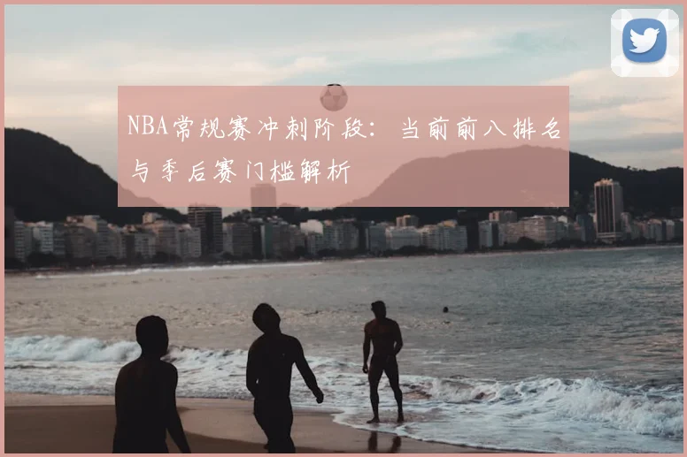 NBA常规赛冲刺阶段:当前前八排名与季后赛门槛解析