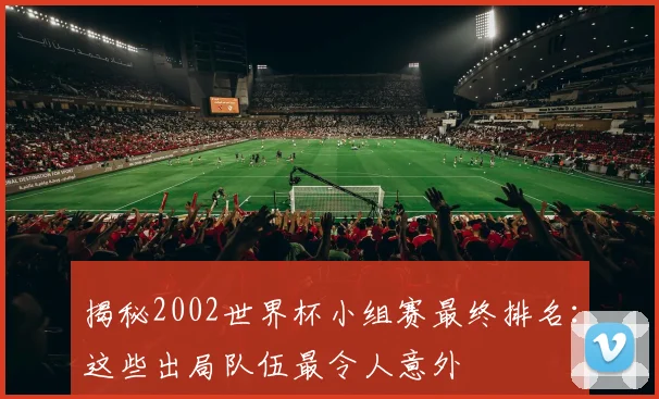 揭秘2002世界杯小组赛最终排名：这些出局队伍最令人意外