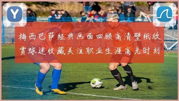 梅西巴萨经典画面回顾高清壁纸欣赏球迷收藏关注职业生涯高光时刻