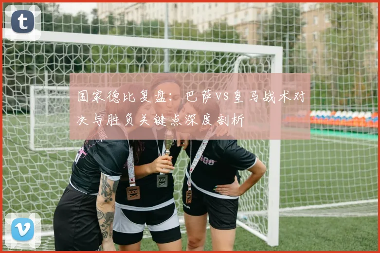 国家德比复盘：巴萨vs皇马战术对决与胜负关键点深度剖析