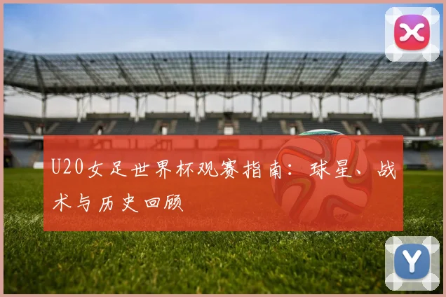 U20女足世界杯观赛指南：球星、战术与历史回顾