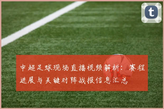 中超足球现场直播视频解析：赛程进展与关键对阵战报信息汇总