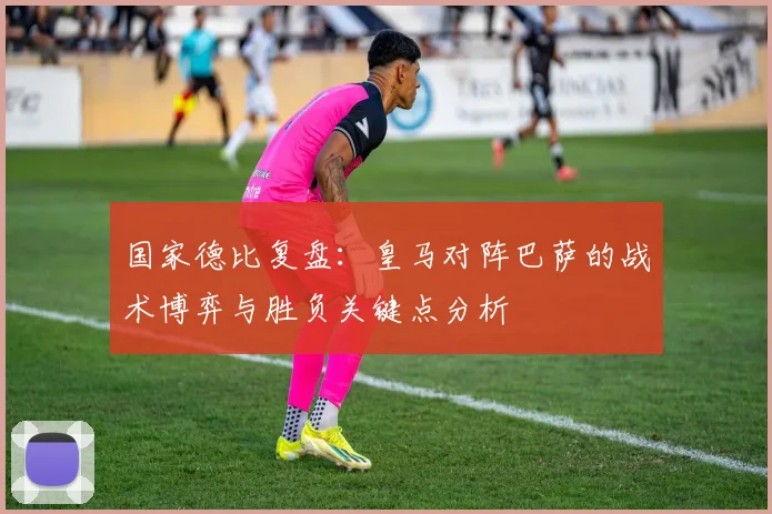国家德比复盘：皇马对阵巴萨的战术博弈与胜负关键点分析