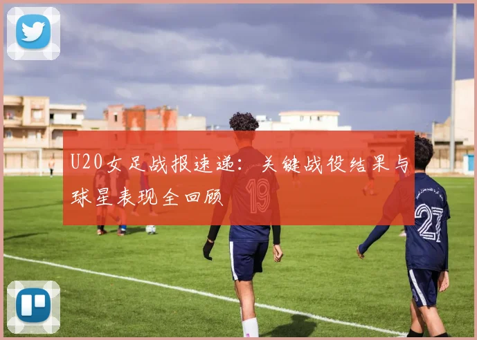 U20女足战报速递:关键战役结果与球星表现全回顾
