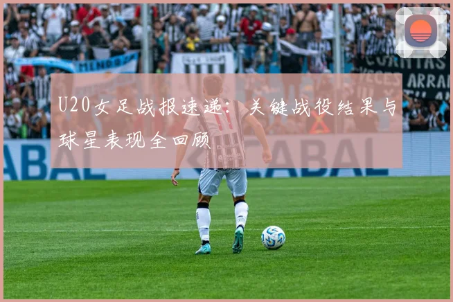 U20女足战报速递：关键战役结果与球星表现全回顾