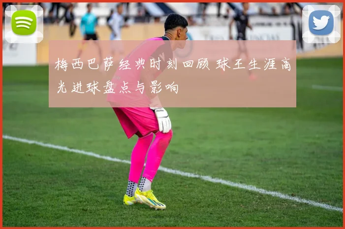 梅西巴萨经典时刻回顾 球王生涯高光进球盘点与影响