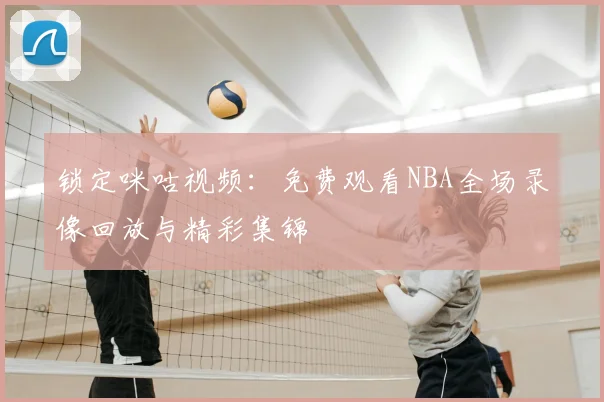 锁定咪咕视频:免费观看NBA全场录像回放与精彩集锦
