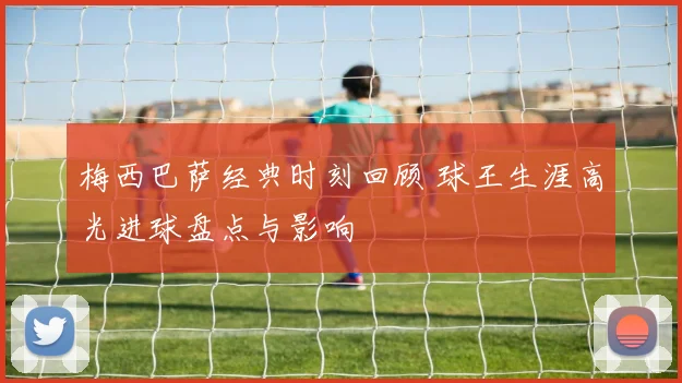 梅西巴萨经典时刻回顾 球王生涯高光进球盘点与影响