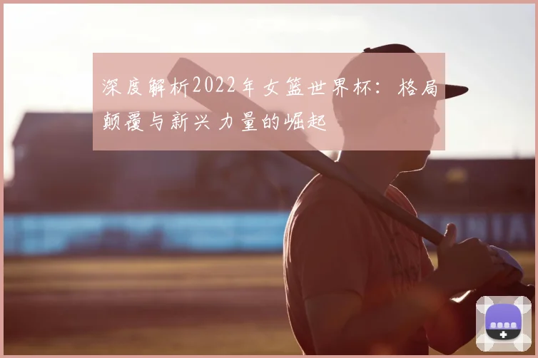 深度解析2022年女篮世界杯：格局颠覆与新兴力量的崛起