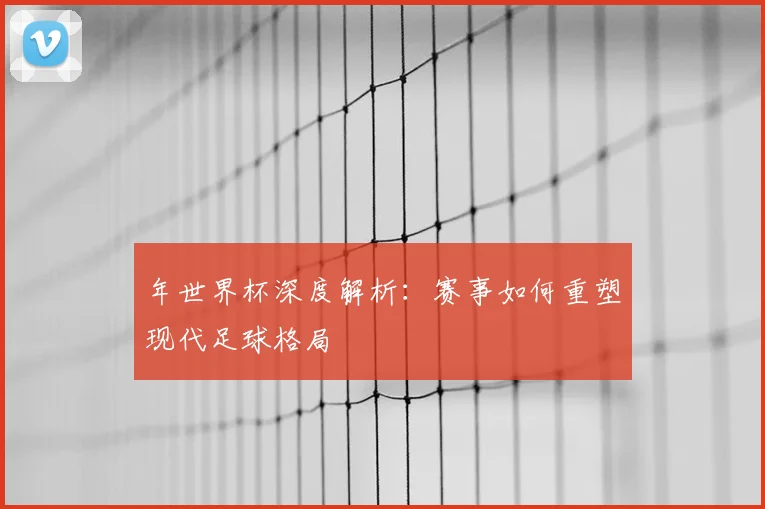 年世界杯深度解析：赛事如何重塑现代足球格局
