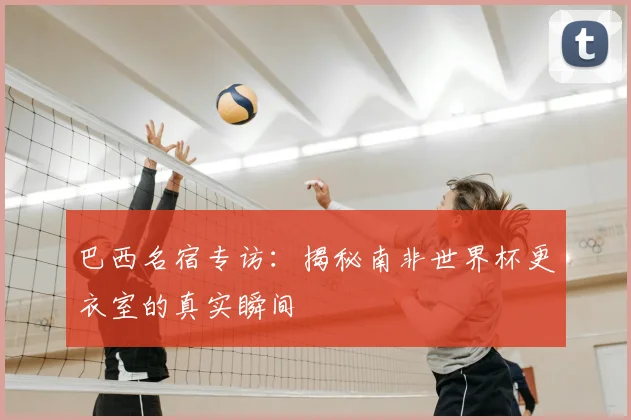巴西名宿专访：揭秘南非世界杯更衣室的真实瞬间