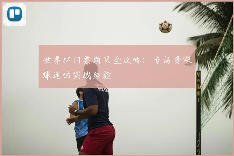 世界杯门票购买全攻略:专访资深球迷的实战经验