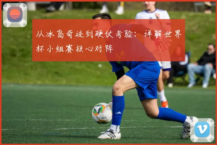 从冰岛奇迹到硬仗考验：详解世界杯小组赛核心对阵