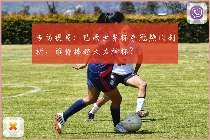 专访视角:巴西世界杯夺冠热门剖析,谁将捧起大力神杯?