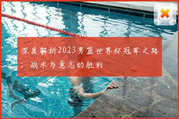深度解析2023男篮世界杯冠军之路：战术与意志的胜利
