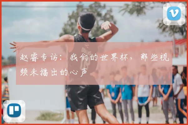 赵睿专访:我们的世界杯,那些视频未播出的心声