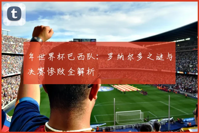 年世界杯巴西队:罗纳尔多之谜与决赛惨败全解析