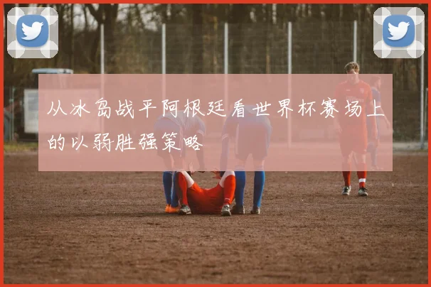 从冰岛战平阿根廷看世界杯赛场上的以弱胜强策略