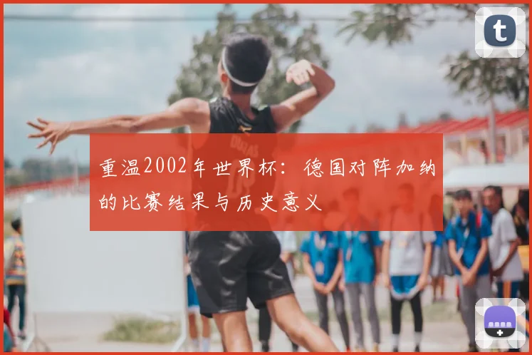 重温2002年世界杯：德国对阵加纳的比赛结果与历史意义