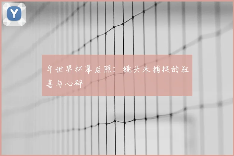 年世界杯幕后照:镜头未捕捉的狂喜与心碎
