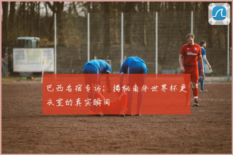 巴西名宿专访：揭秘南非世界杯更衣室的真实瞬间