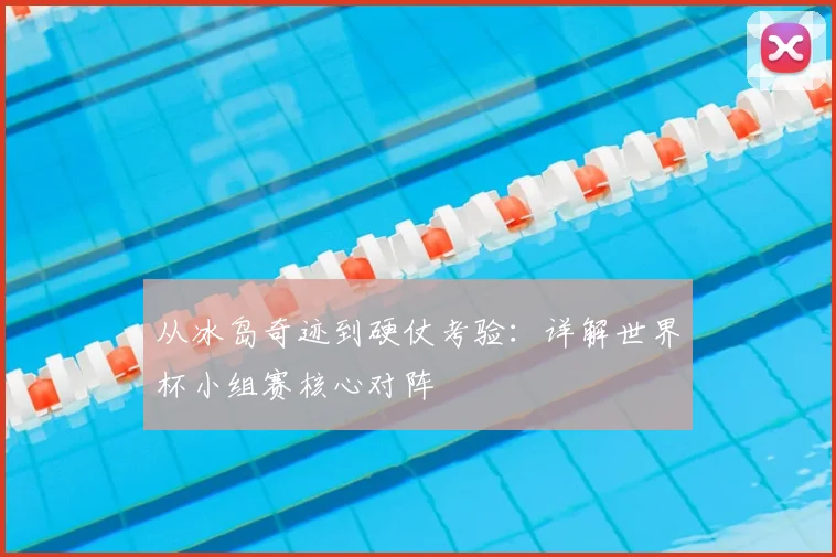 从冰岛奇迹到硬仗考验：详解世界杯小组赛核心对阵